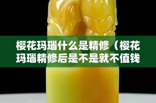 樱花玛瑙什么是精修（樱花玛瑙精修后是不是就不值钱了）