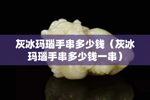 灰冰玛瑙手串多少钱（灰冰玛瑙手串多少钱一串）