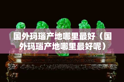 国外玛瑙产地哪里最好（国外玛瑙产地哪里最好呢）