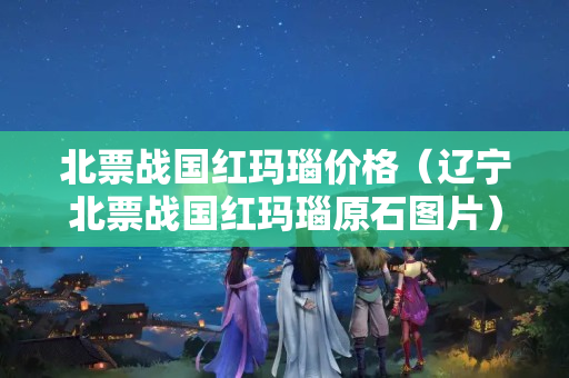 北票战国红玛瑙价格（辽宁北票战国红玛瑙原石图片）