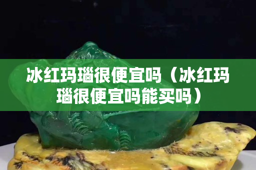 冰红玛瑙很便宜吗（冰红玛瑙很便宜吗能买吗）
