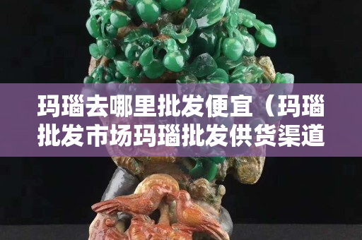 玛瑙去哪里批发便宜（玛瑙批发市场玛瑙批发供货渠道）
