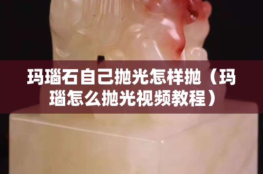 玛瑙石自己抛光怎样抛（玛瑙怎么抛光视频教程）