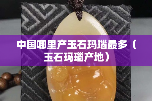 中国哪里产玉石玛瑙最多（玉石玛瑙产地）
