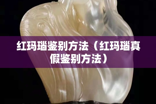 红玛瑙鉴别方法（红玛瑙真假鉴别方法）