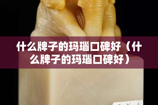 什么牌子的玛瑙口碑好（什么牌子的玛瑙口碑好）