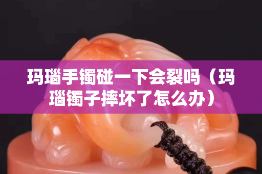 玛瑙手镯碰一下会裂吗（玛瑙镯子摔坏了怎么办）