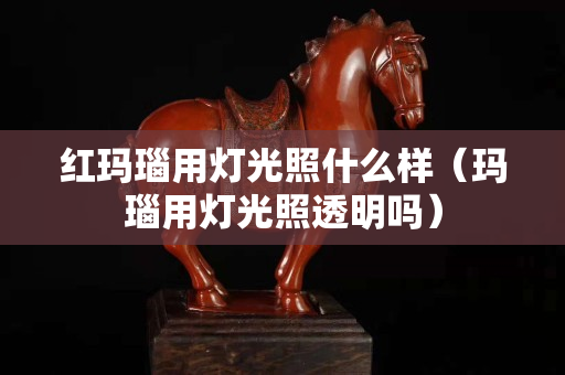 红玛瑙用灯光照什么样（玛瑙用灯光照透明吗）