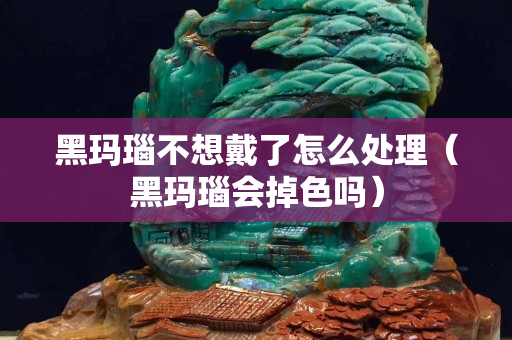 黑玛瑙不想戴了怎么处理（黑玛瑙会掉色吗）
