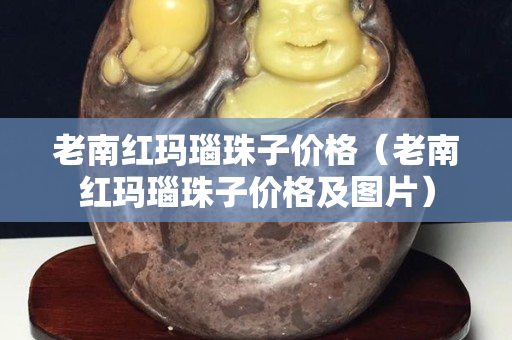 老南红玛瑙珠子价格（老南红玛瑙珠子价格及图片）