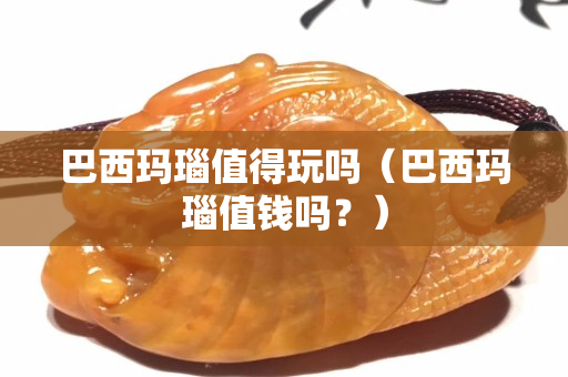 巴西玛瑙值得玩吗（巴西玛瑙值钱吗？）