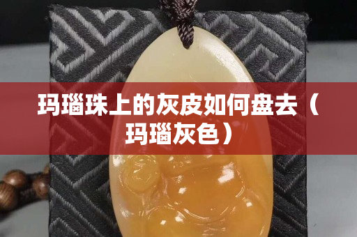 玛瑙珠上的灰皮如何盘去（玛瑙灰色）