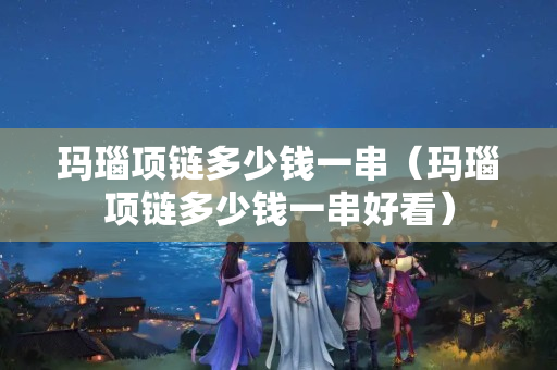 玛瑙项链多少钱一串（玛瑙项链多少钱一串好看）