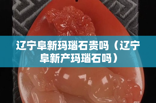 辽宁阜新玛瑙石贵吗（辽宁阜新产玛瑙石吗）