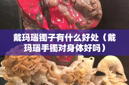 戴玛瑙镯子有什么好处（戴玛瑙手镯对身体好吗）