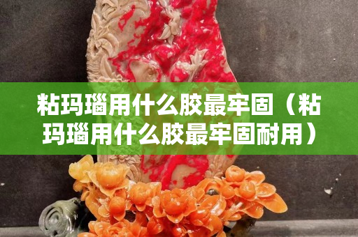 粘玛瑙用什么胶最牢固（粘玛瑙用什么胶最牢固耐用）