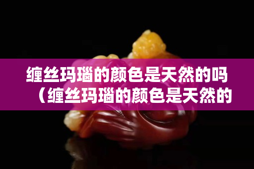 缠丝玛瑙的颜色是天然的吗（缠丝玛瑙的颜色是天然的吗还是人工）