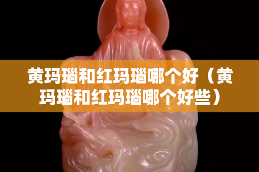 黄玛瑙和红玛瑙哪个好（黄玛瑙和红玛瑙哪个好些）