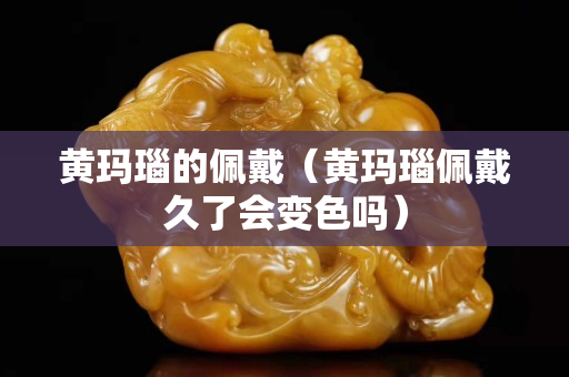 黄玛瑙的佩戴（黄玛瑙佩戴久了会变色吗）