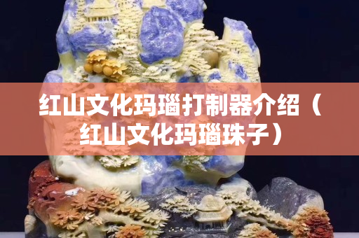 红山文化玛瑙打制器介绍（红山文化玛瑙珠子）