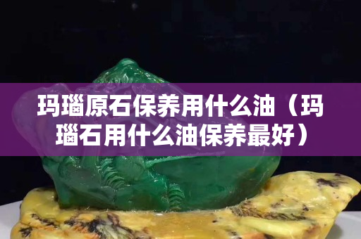 玛瑙原石保养用什么油（玛瑙石用什么油保养最好）