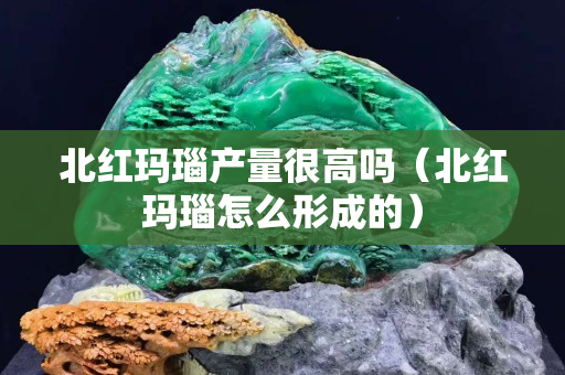 北红玛瑙产量很高吗（北红玛瑙怎么形成的）