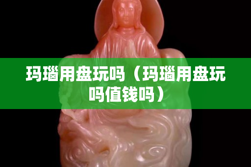 玛瑙用盘玩吗（玛瑙用盘玩吗值钱吗）