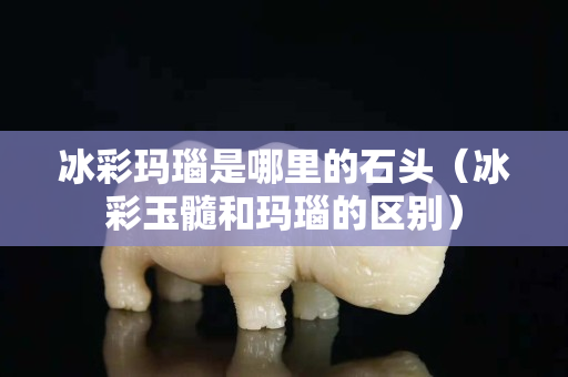 冰彩玛瑙是哪里的石头（冰彩玉髓和玛瑙的区别）