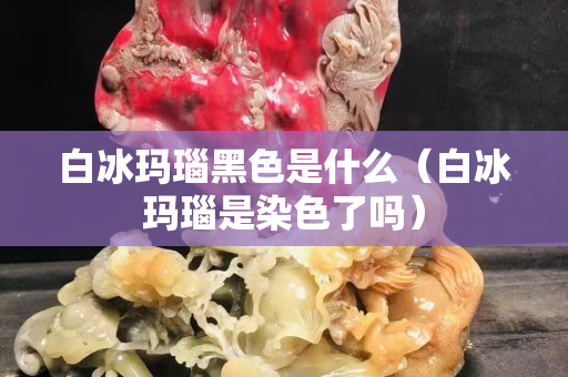 白冰玛瑙黑色是什么（白冰玛瑙是染色了吗）