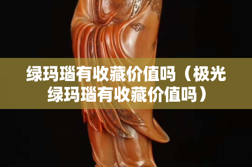 绿玛瑙有收藏价值吗（极光绿玛瑙有收藏价值吗）