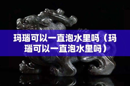 玛瑙可以一直泡水里吗（玛瑙可以一直泡水里吗）