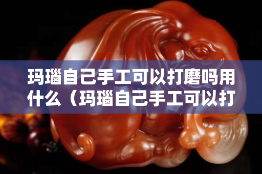 玛瑙自己手工可以打磨吗用什么（玛瑙自己手工可以打磨吗用什么工具）