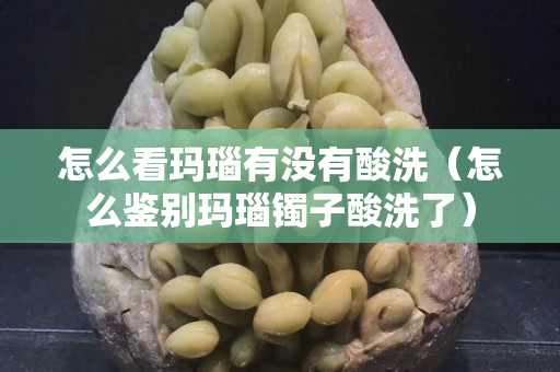 怎么看玛瑙有没有酸洗（怎么鉴别玛瑙镯子酸洗了）