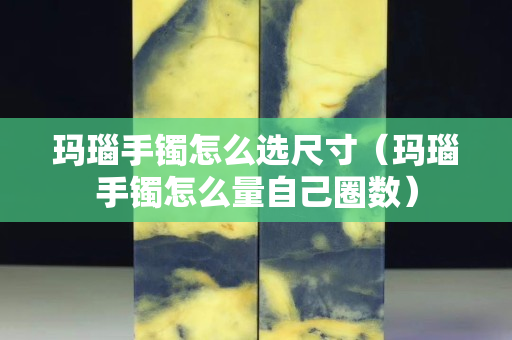 玛瑙手镯怎么选尺寸（玛瑙手镯怎么量自己圈数）