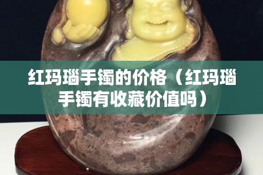 红玛瑙手镯的价格（红玛瑙手镯有收藏价值吗）