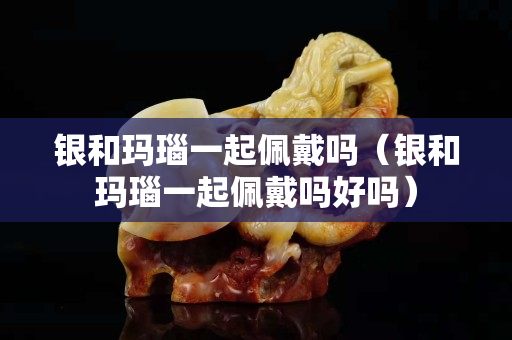 银和玛瑙一起佩戴吗（银和玛瑙一起佩戴吗好吗）