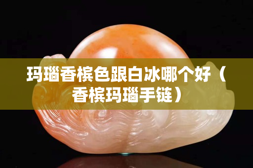 玛瑙香槟色跟白冰哪个好（香槟玛瑙手链）