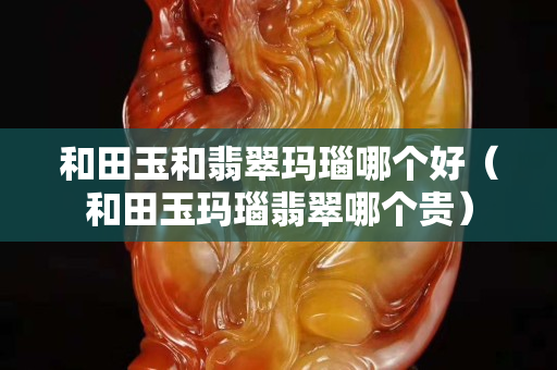 和田玉和翡翠玛瑙哪个好（和田玉玛瑙翡翠哪个贵）
