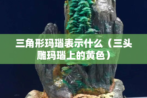 三角形玛瑙表示什么（三头雕玛瑙上的黄色）
