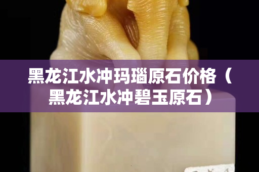 黑龙江水冲玛瑙原石价格（黑龙江水冲碧玉原石）