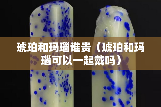 琥珀和玛瑙谁贵（琥珀和玛瑙可以一起戴吗）