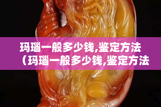 玛瑙一般多少钱,鉴定方法（玛瑙一般多少钱,鉴定方法有哪些）