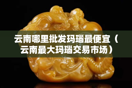 云南哪里批发玛瑙最便宜（云南最大玛瑙交易市场）