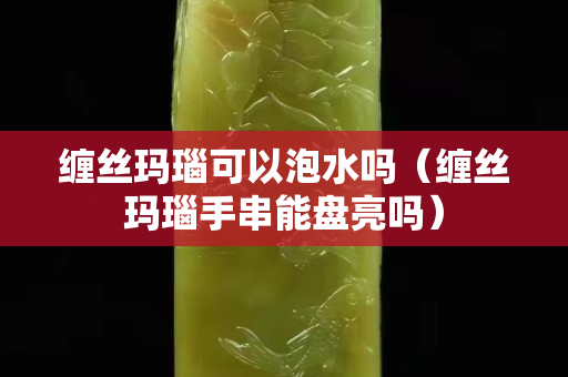 缠丝玛瑙可以泡水吗（缠丝玛瑙手串能盘亮吗）