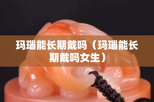 玛瑙能长期戴吗（玛瑙能长期戴吗女生）