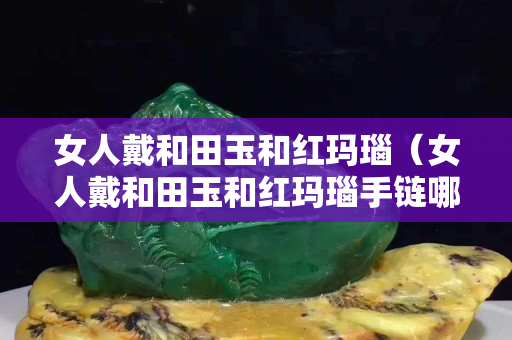 女人戴和田玉和红玛瑙（女人戴和田玉和红玛瑙手链哪个好）