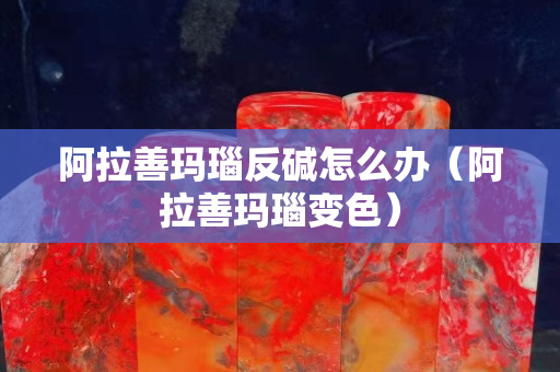 阿拉善玛瑙反碱怎么办（阿拉善玛瑙变色）