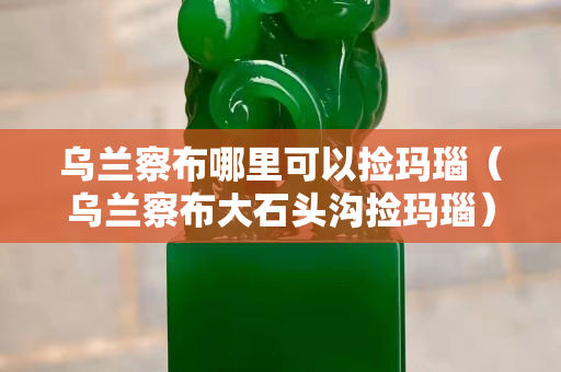 乌兰察布哪里可以捡玛瑙（乌兰察布大石头沟捡玛瑙）