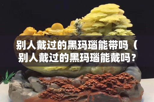 别人戴过的黑玛瑙能带吗（别人戴过的黑玛瑙能戴吗？）
