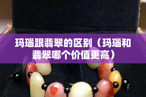 玛瑙跟翡翠的区别（玛瑙和翡翠哪个价值更高）
